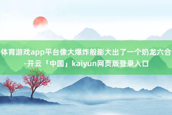 体育游戏app平台像大爆炸般膨大出了一个奶龙六合-开云「中国」kaiyun网页版登录入口