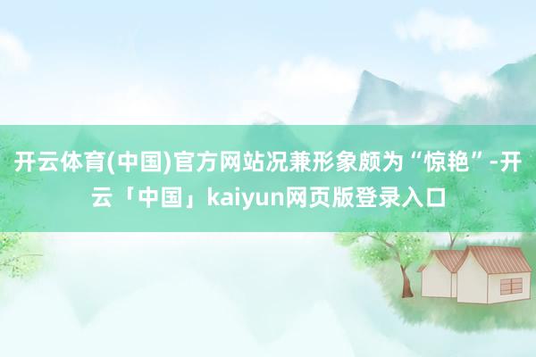 开云体育(中国)官方网站况兼形象颇为“惊艳”-开云「中国」kaiyun网页版登录入口