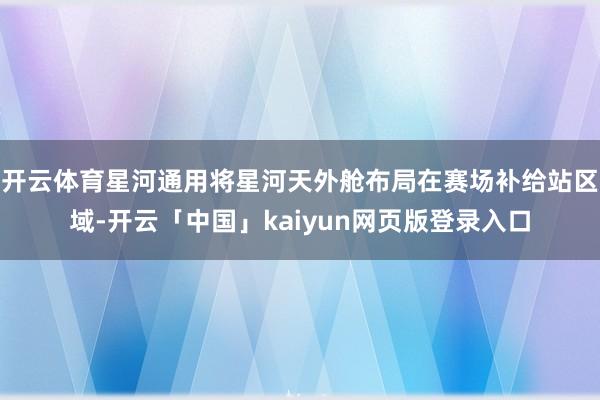 开云体育星河通用将星河天外舱布局在赛场补给站区域-开云「中国」kaiyun网页版登录入口