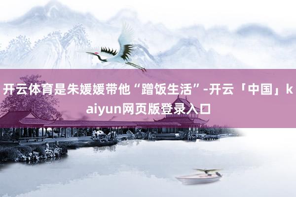开云体育是朱媛媛带他“蹭饭生活”-开云「中国」kaiyun网页版登录入口