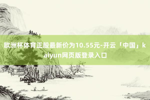 欧洲杯体育正股最新价为10.55元-开云「中国」kaiyun网页版登录入口