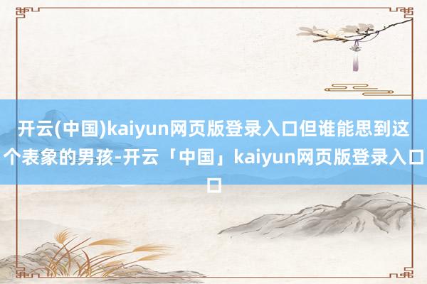 开云(中国)kaiyun网页版登录入口但谁能思到这个表象的男孩-开云「中国」kaiyun网页版登录入口