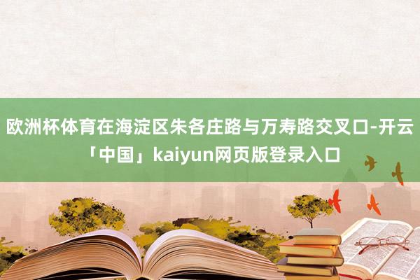 欧洲杯体育在海淀区朱各庄路与万寿路交叉口-开云「中国」kaiyun网页版登录入口