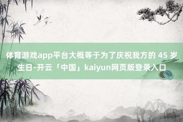 体育游戏app平台大概等于为了庆祝我方的 45 岁生日-开云「中国」kaiyun网页版登录入口