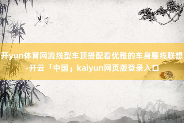 开yun体育网流线型车顶搭配着优雅的车身腰线联想-开云「中国」kaiyun网页版登录入口