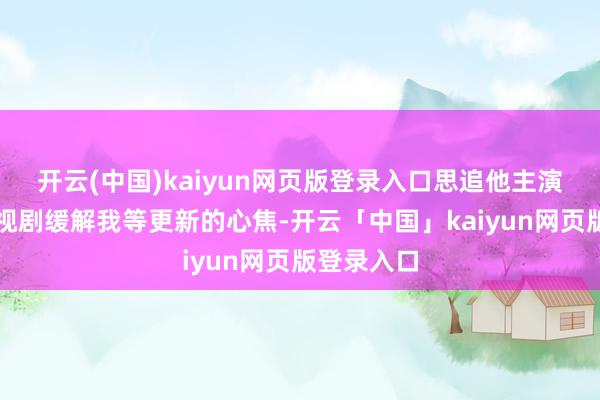 开云(中国)kaiyun网页版登录入口思追他主演的其他电视剧缓解我等更新的心焦-开云「中国」kaiyun网页版登录入口