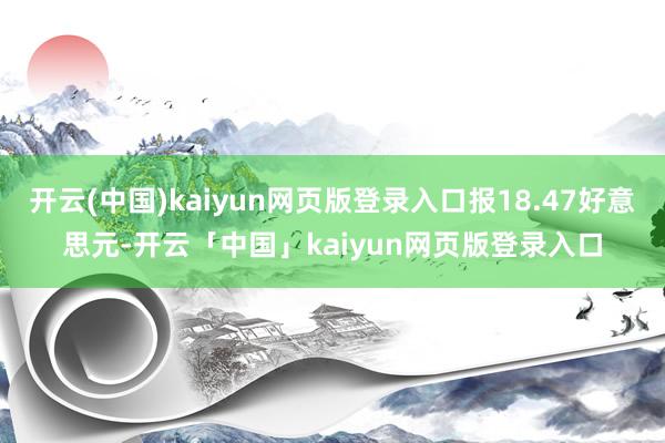 开云(中国)kaiyun网页版登录入口报18.47好意思元-开云「中国」kaiyun网页版登录入口
