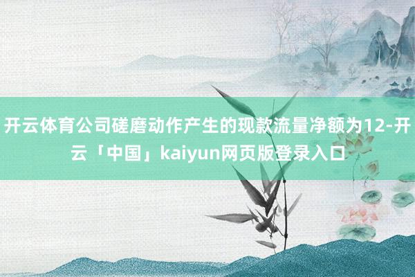 开云体育公司磋磨动作产生的现款流量净额为12-开云「中国」kaiyun网页版登录入口