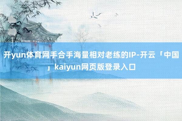 开yun体育网手合手海量相对老练的IP-开云「中国」kaiyun网页版登录入口