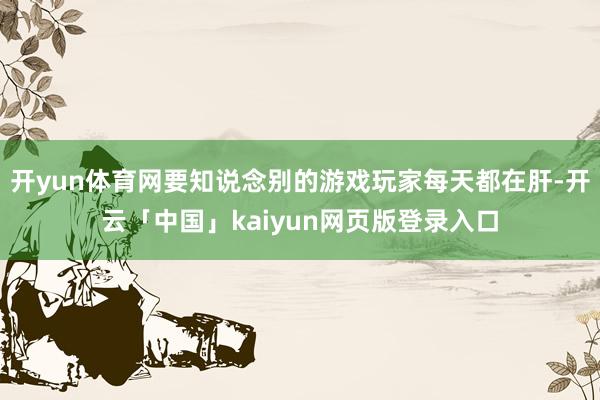 开yun体育网要知说念别的游戏玩家每天都在肝-开云「中国」kaiyun网页版登录入口