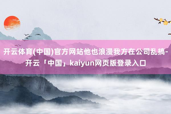 开云体育(中国)官方网站他也浪漫我方在公司乱搞-开云「中国」kaiyun网页版登录入口