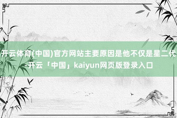 开云体育(中国)官方网站主要原因是他不仅是星二代-开云「中国」kaiyun网页版登录入口