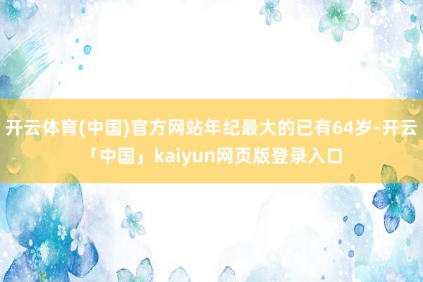 开云体育(中国)官方网站年纪最大的已有64岁-开云「中国」kaiyun网页版登录入口