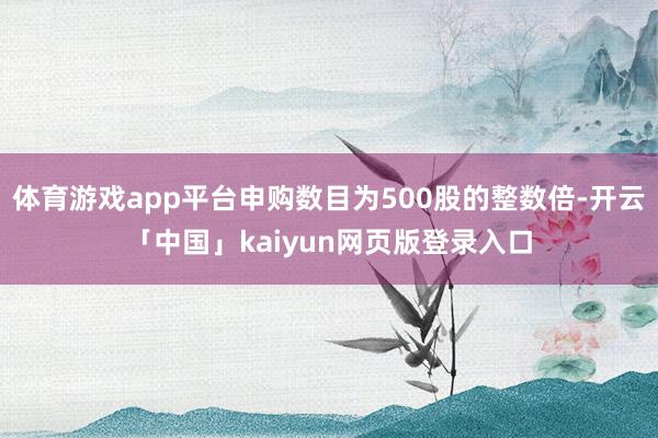 体育游戏app平台申购数目为500股的整数倍-开云「中国」kaiyun网页版登录入口