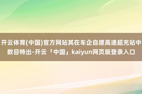 开云体育(中国)官方网站其在车企自建高速超充站中数目特出-开云「中国」kaiyun网页版登录入口
