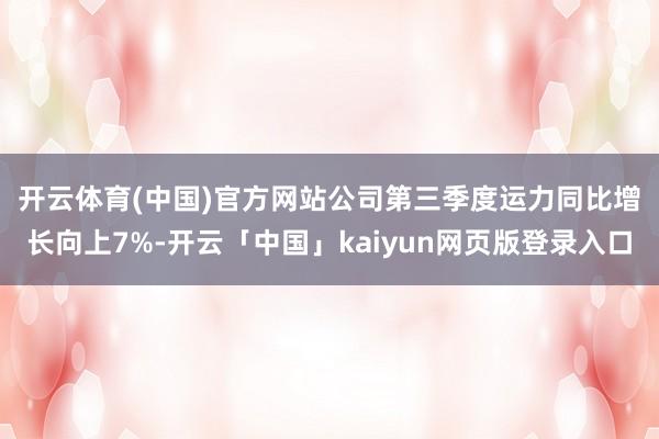 开云体育(中国)官方网站　　公司第三季度运力同比增长向上7%-开云「中国」kaiyun网页版登录入口