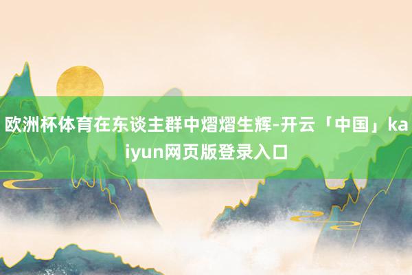 欧洲杯体育在东谈主群中熠熠生辉-开云「中国」kaiyun网页版登录入口