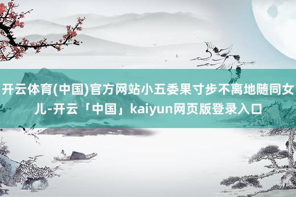 开云体育(中国)官方网站小五委果寸步不离地随同女儿-开云「中国」kaiyun网页版登录入口