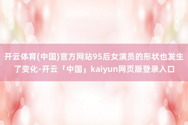 开云体育(中国)官方网站95后女演员的形状也发生了变化-开云「中国」kaiyun网页版登录入口