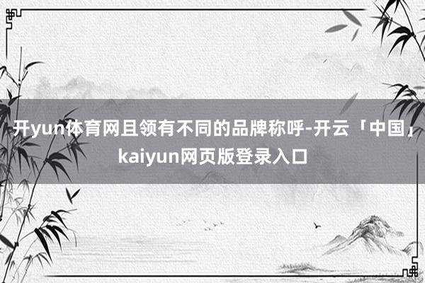 开yun体育网且领有不同的品牌称呼-开云「中国」kaiyun网页版登录入口