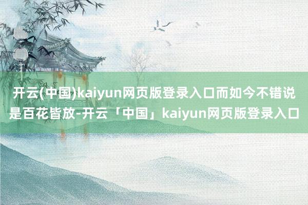 开云(中国)kaiyun网页版登录入口而如今不错说是百花皆放-开云「中国」kaiyun网页版登录入口
