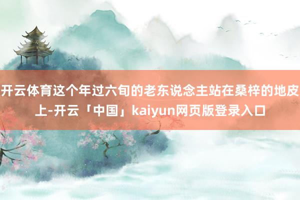 开云体育这个年过六旬的老东说念主站在桑梓的地皮上-开云「中国」kaiyun网页版登录入口