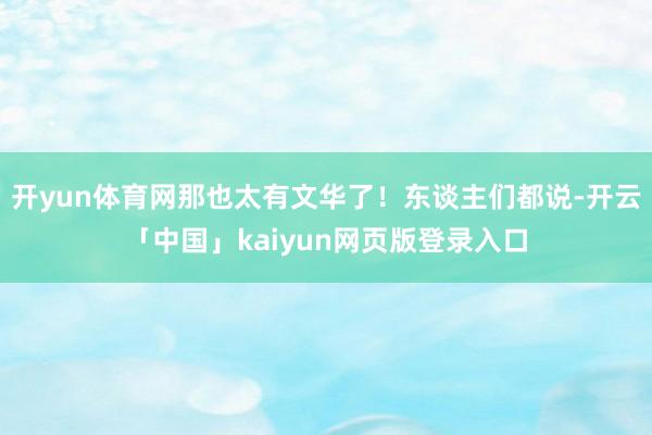 开yun体育网那也太有文华了！东谈主们都说-开云「中国」kaiyun网页版登录入口
