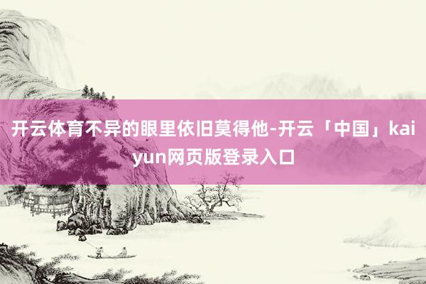 开云体育不异的眼里依旧莫得他-开云「中国」kaiyun网页版登录入口