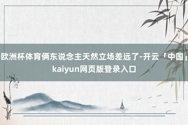 欧洲杯体育俩东说念主天然立场差远了-开云「中国」kaiyun网页版登录入口