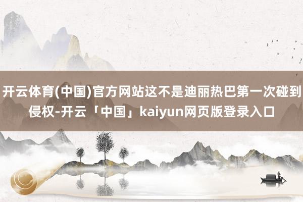 开云体育(中国)官方网站这不是迪丽热巴第一次碰到侵权-开云「中国」kaiyun网页版登录入口