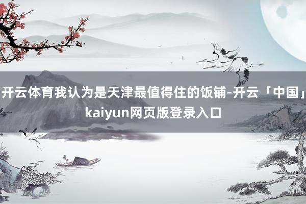 开云体育我认为是天津最值得住的饭铺-开云「中国」kaiyun网页版登录入口