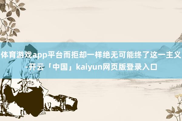 体育游戏app平台而拒却一样绝无可能终了这一主义-开云「中国」kaiyun网页版登录入口