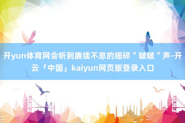 开yun体育网会听到赓续不息的细碎"啵啵"声-开云「中国」kaiyun网页版登录入口