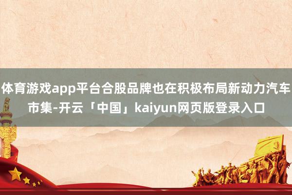 体育游戏app平台合股品牌也在积极布局新动力汽车市集-开云「中国」kaiyun网页版登录入口