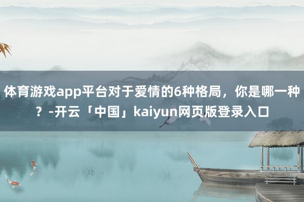 体育游戏app平台对于爱情的6种格局，你是哪一种？-开云「中国」kaiyun网页版登录入口