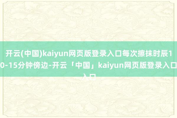 开云(中国)kaiyun网页版登录入口每次擦抹时辰10-15分钟傍边-开云「中国」kaiyun网页版登录入口