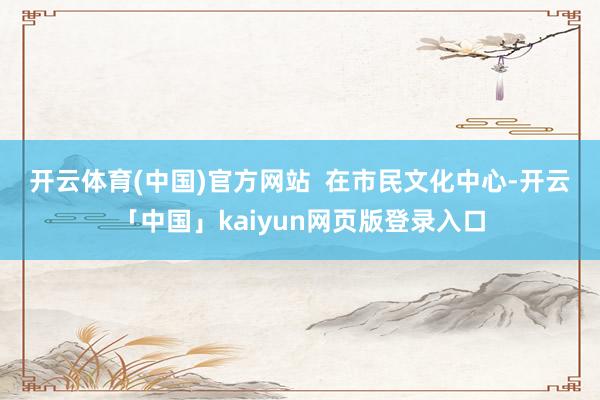 开云体育(中国)官方网站　　  在市民文化中心-开云「中国」kaiyun网页版登录入口
