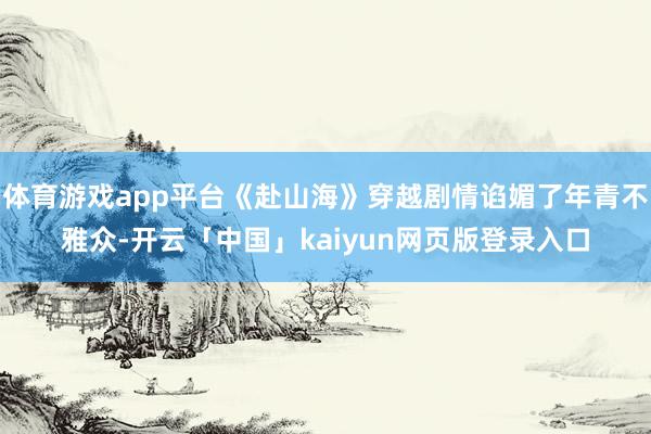 体育游戏app平台《赴山海》穿越剧情谄媚了年青不雅众-开云「中国」kaiyun网页版登录入口
