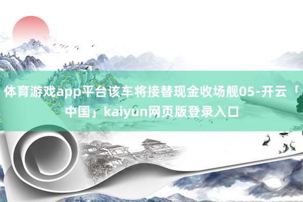 体育游戏app平台该车将接替现金收场舰05-开云「中国」kaiyun网页版登录入口