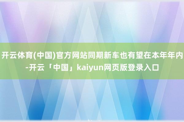 开云体育(中国)官方网站同期新车也有望在本年年内-开云「中国」kaiyun网页版登录入口