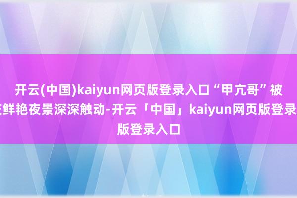 开云(中国)kaiyun网页版登录入口“甲亢哥”被重庆鲜艳夜景深深触动-开云「中国」kaiyun网页版登录入口