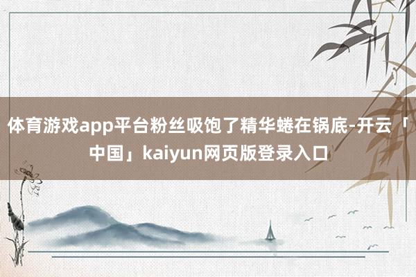 体育游戏app平台粉丝吸饱了精华蜷在锅底-开云「中国」kaiyun网页版登录入口