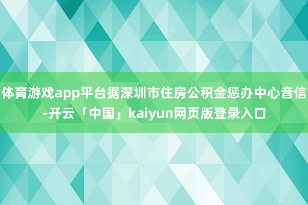 体育游戏app平台据深圳市住房公积金惩办中心音信-开云「中国」kaiyun网页版登录入口