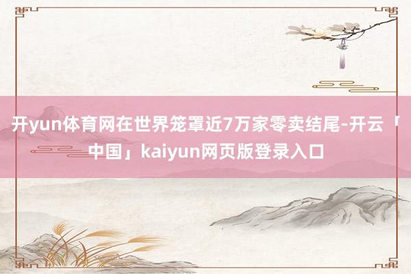 开yun体育网在世界笼罩近7万家零卖结尾-开云「中国」kaiyun网页版登录入口