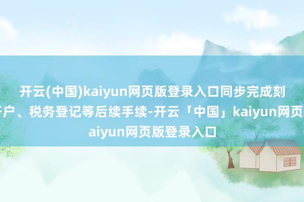 开云(中国)kaiyun网页版登录入口同步完成刻章、银行开户、税务登记等后续手续-开云「中国」kaiyun网页版登录入口