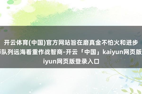 开云体育(中国)官方网站旨在磨真金不怕火和进步中国舟师队列远海看重作战智商-开云「中国」kaiyun网页版登录入口