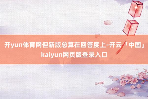 开yun体育网但新版总算在回答度上-开云「中国」kaiyun网页版登录入口