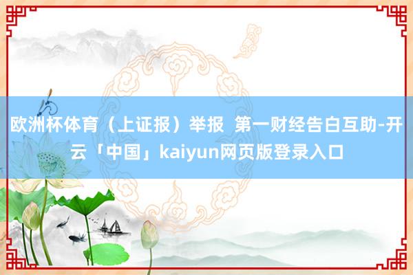 欧洲杯体育（上证报）举报  第一财经告白互助-开云「中国」kaiyun网页版登录入口