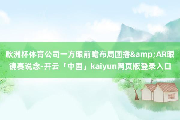 欧洲杯体育公司一方眼前瞻布局团播&AR眼镜赛说念-开云「中国」kaiyun网页版登录入口