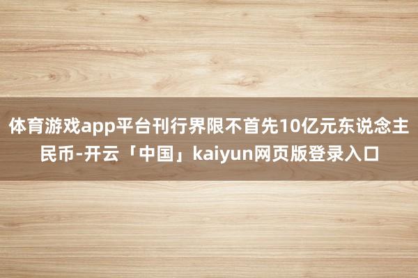 体育游戏app平台刊行界限不首先10亿元东说念主民币-开云「中国」kaiyun网页版登录入口